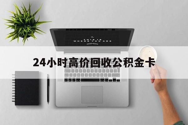 最新24小时高价回收公积金卡方法分析(最方便真实的怒江24小时高价回收公积金卡怎么办方法)
