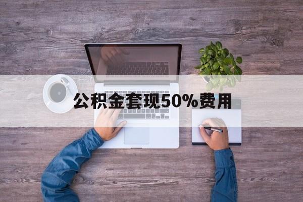 最新公积金套现50%费用方法分析(最方便真实的怒江公积金套现需要什么手续方法)