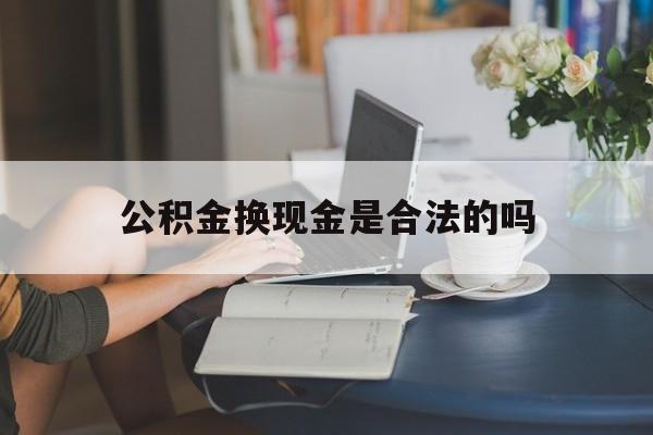 最新公积金换现金是合法的吗方法分析(最方便真实的怒江公积金换现金是合法的吗怎么办方法)