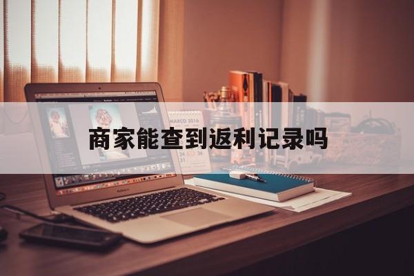 最新商家能查到返利记录吗方法分析(最方便真实的怒江店家知道用没用返利软件吗方法)
