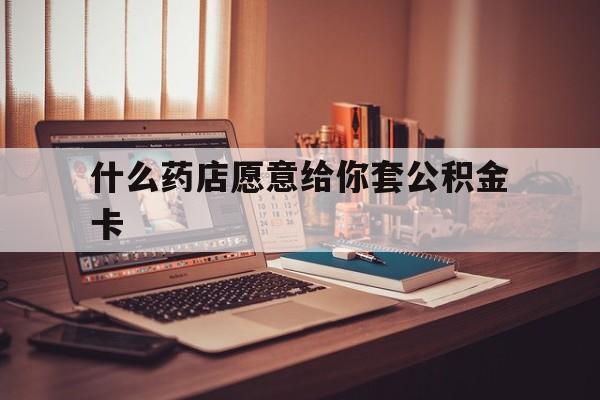 最新什么药店愿意给你套公积金卡方法分析(最方便真实的怒江什么药店愿意给你套公积金卡的钱方法)