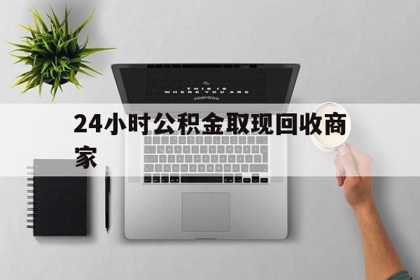 最新24小时公积金取现回收商家方法分析(最方便真实的怒江公积金取现需要多少手续费方法)