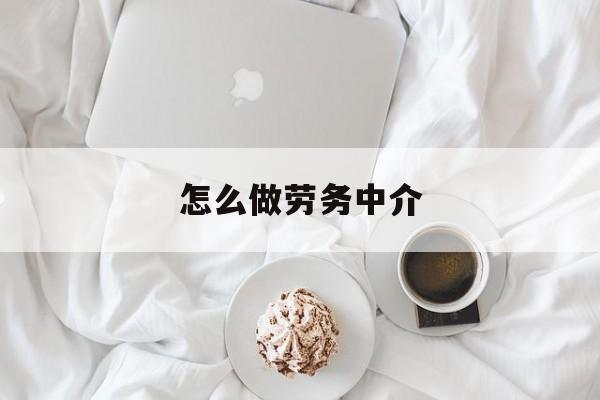 最新怎么做劳务中介方法分析(最方便真实的怒江一个新手怎么做劳务中介方法)