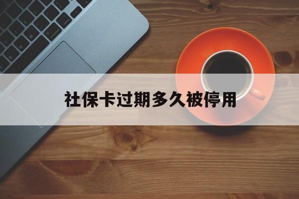 最新社保卡过期多久被停用方法分析(最方便真实的怒江社保卡过期了怎么处理方法)