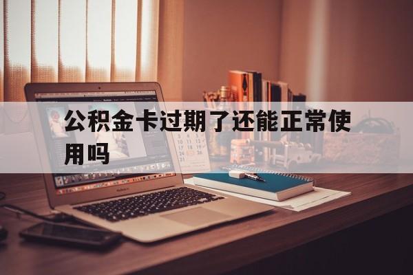 最新公积金卡过期了还能正常使用吗方法分析(最方便真实的怒江公积金卡过期了钱还打得上来不?方法)