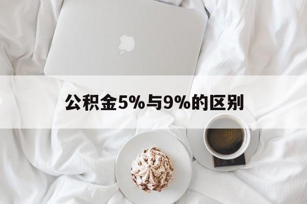 最新公积金5%与9%的区别方法分析(最方便真实的怒江公积金5%和12%有什么区别方法)